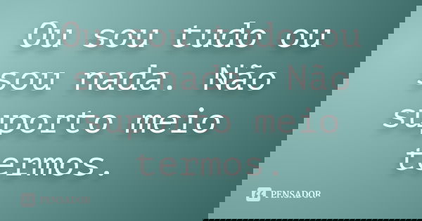 Ou sou tudo ou sou nada. Não suporto meio termos.