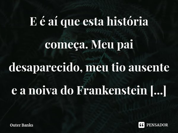 ⁠E é aí que esta história começa. Meu pai desaparecido, meu tio ausente e a noiva do Frankenstein ameaçando me colocar no orfanato.... Frase de Outer Banks.