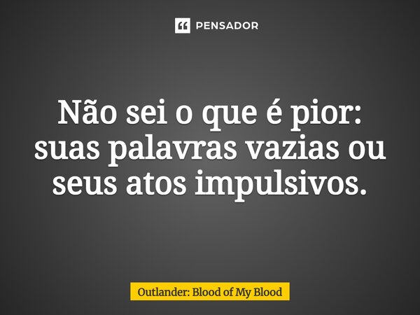 ⁠Não sei o que é pior: suas palavras vazias ou seus atos impulsivos.... Frase de Outlander: Blood of My Blood.