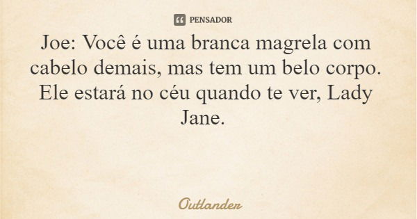 Joe: Você é uma branca magrela com cabelo demais, mas tem um belo corpo. Ele estará no céu quando te ver, Lady Jane.... Frase de Outlander.