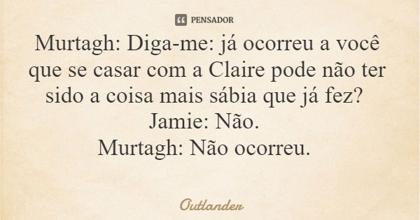 Murtagh: Diga-me: já ocorreu a você que se casar com a Claire pode não ter sido a coisa mais sábia que já fez? Jamie: Não. Murtagh: Não ocorreu.... Frase de Outlander.