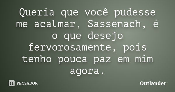 Queria que você pudesse me acalmar, Sassenach, é o que desejo fervorosamente, pois tenho pouca paz em mim agora.... Frase de Outlander.