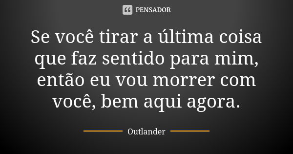 Se você tirar a última coisa que faz sentido para mim, então eu vou morrer com você, bem aqui agora.... Frase de Outlander.