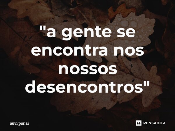 ⁠"a gente se encontra nos nossos desencontros"... Frase de ouvi por aí.