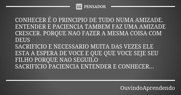 CONHECER É O PRINCIPIO DE TUDO NUMA AMIZADE. ENTENDER E PACIENCIA TAMBEM FAZ UMA AMIZADE CRESCER. PORQUE NAO FAZER A MESMA COISA COM DEUS SACRIFICIO E NECESSARI... Frase de OuvindoAprendendo.