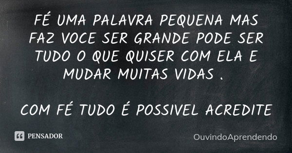 FÉ UMA PALAVRA PEQUENA MAS FAZ VOCE SER GRANDE PODE SER TUDO O QUE QUISER COM ELA E MUDAR MUITAS VIDAS . COM FÉ TUDO É POSSIVEL ACREDITE... Frase de OuvindoAprendendo.