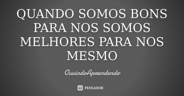 QUANDO SOMOS BONS PARA NOS SOMOS MELHORES PARA NOS MESMO... Frase de OuvindoAprendendo.