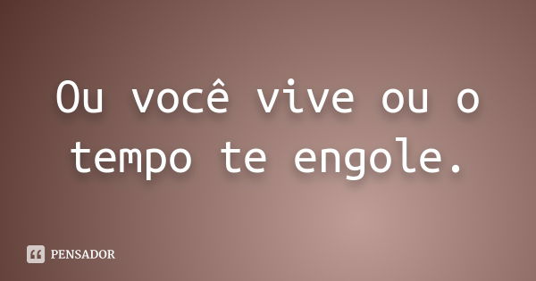 Ou você vive ou o tempo te engole.