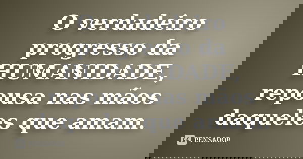O verdadeiro progresso da HUMANIDADE, repousa nas mãos daqueles que amam.