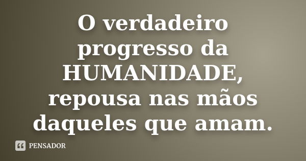 O verdadeiro progresso da HUMANIDADE, repousa nas mãos daqueles que amam.