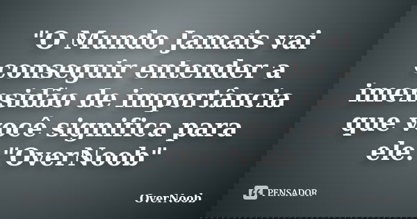 "O Mundo Jamais vai conseguir entender a imensidão de importância que você significa para ele."OverNoob"... Frase de OverNoob.