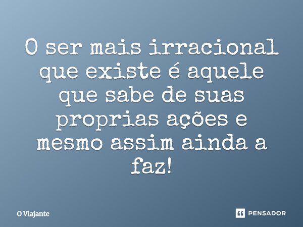 ⁠O ser mais irracional que existe é aquele que sabe de suas próprias ações e mesmo assim ainda a faz!... Frase de O viajante.