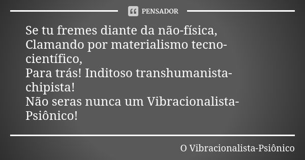 Se tu fremes diante da não-física, Clamando por materialismo tecno-científico, Para trás! Inditoso transhumanista-chipista! Não seras nunca um Vibracionalista-P... Frase de O Vibracionalista-Psiônico.