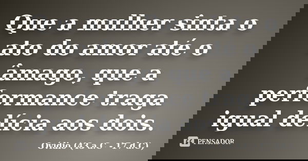 Que a mulher sinta o ato do amor até o âmago, que a performance traga igual delícia aos dois.... Frase de Ovídio (43 a.C - 17 d.C).