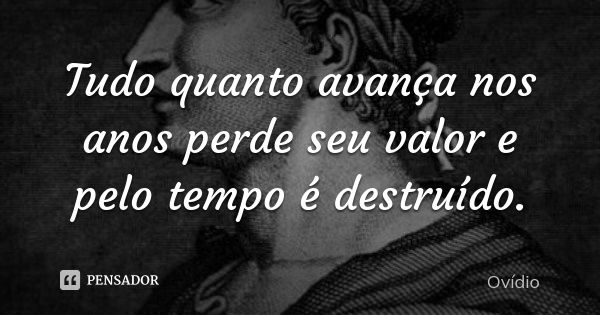 Tudo quanto avança nos anos perde seu valor e pelo tempo é destruído.... Frase de Ovídio.