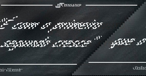 "É com o primeiro que o segundo cresce"... Frase de Oxfannio Vicente.