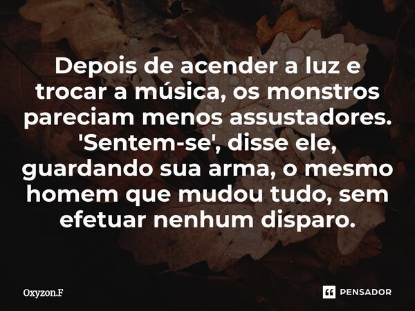 ⁠Depois de acender a luz e trocar a música, os monstros pareciam menos assustadores. 'Sentem-se', disse ele, guardando sua arma, o mesmo homem que mudou tudo, s... Frase de Oxyzon.F.