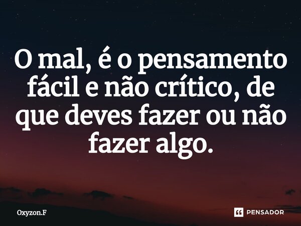 ⁠O mal, é o pensamento fácil e não crítico, de que deves fazer ou não fazer algo.... Frase de Oxyzon.F.