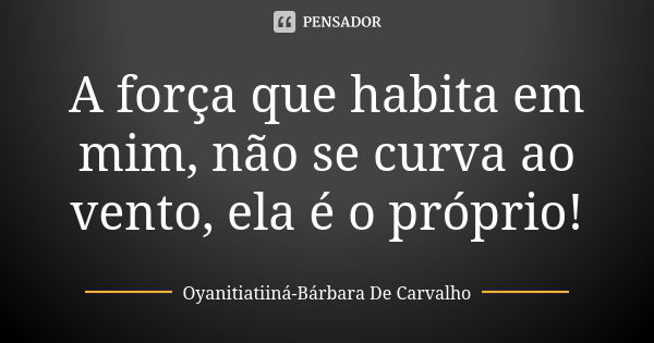 A força que habita em mim, não se curva ao vento, ela é o próprio!... Frase de Oyanitiatiiná- Bárbara De Carvalho.