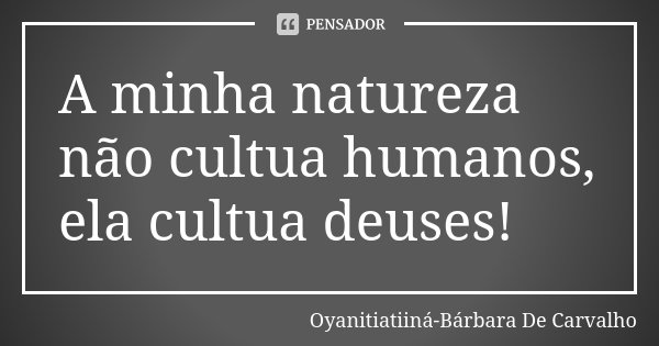 A minha natureza não cultua humanos, ela cultua deuses!... Frase de Oyanitiatiiná-Bárbara De Carvalho.