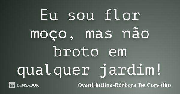 Eu sou flor moço, mas não broto em qualquer jardim!... Frase de Oyanitiatiiná Bárbara De Carvalho.