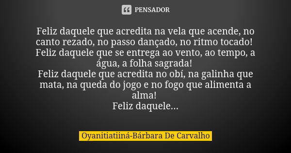 Feliz daquele que acredita na vela que acende, no canto rezado, no passo dançado, no ritmo tocado! Feliz daquele que se entrega ao vento, ao tempo, a água, a fo... Frase de Oyanitiatiiná-Bárbara De Carvalho.