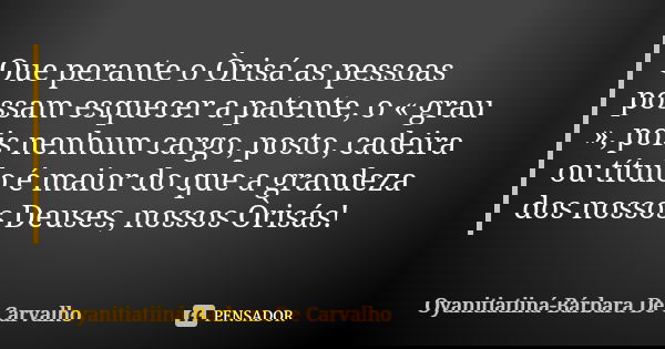 Que perante o Òrisá as pessoas possam esquecer a patente, o « grau », pois nenhum cargo, posto, cadeira ou título é maior do que a grandeza dos nossos Deuses, n... Frase de Oyanitiatiiná-Bárbara De Carvalho.