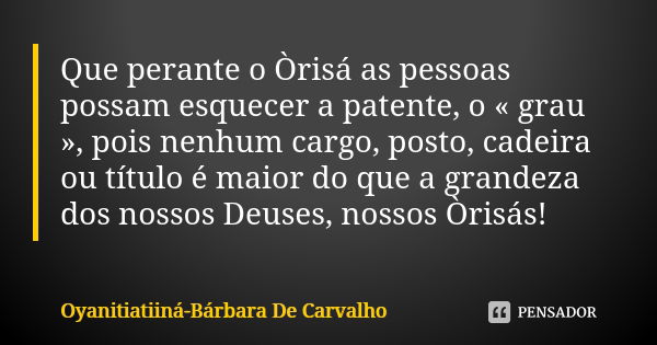 Que perante o Òrisá as pessoas possam esquecer a patente, o « grau », pois nenhum cargo, posto, cadeira ou título é maior do que a grandeza dos nossos Deuses, n... Frase de Oyanitiatiiná-Bárbara De Carvalho.