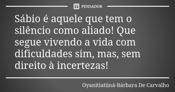 Sábio é aquele que tem o silêncio como aliado! Que segue vivendo a vida com dificuldades sim, mas, sem direito à incertezas!... Frase de Oyanitiatiiná- Bárbara De Carvalho.