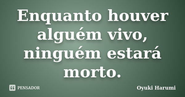 Enquanto houver alguém vivo, ninguém estará morto.... Frase de Oyuki Harumi.