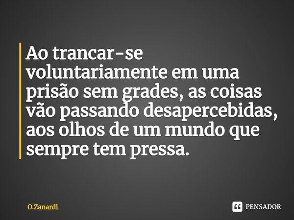 ⁠Ao trancar-se voluntariamente em uma prisão sem grades, as coisas vão passando desapercebidas, aos olhos de um mundo que sempre tem pressa.... Frase de O.Zanardi.