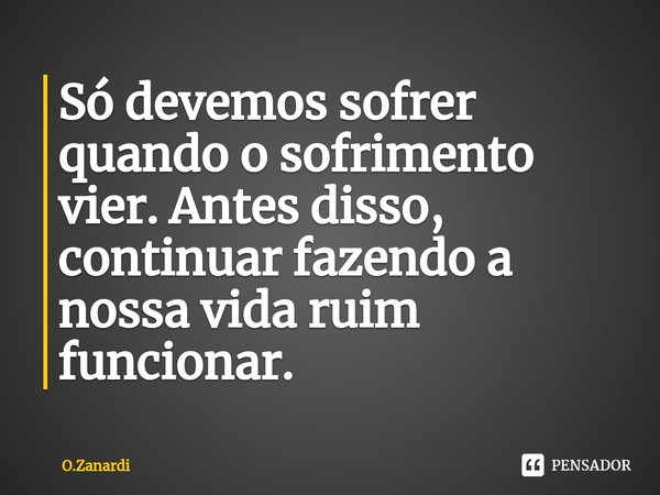 ⁠Só devemos sofrer quando o sofrimento vier. Antes disso, continuar fazendo a nossa vida ruim funcionar.... Frase de O.Zanardi.