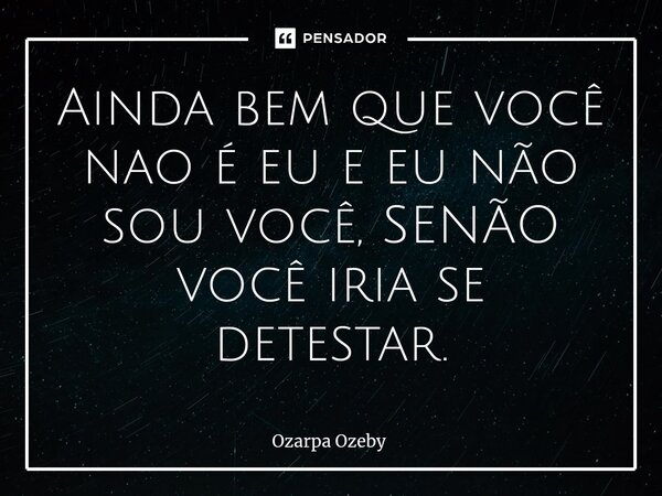 Ainda bem que você nao é eu e eu não sou você, SENÃO você iria se detestar.... Frase de Ozarpa Ozeby.