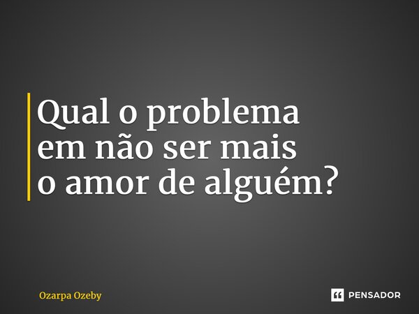 ⁠Qual o problema em não ser mais o amor de alguém?... Frase de Ozarpa Ozeby.