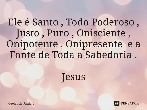 ⁠Ele é Santo , Todo Poderoso , Justo , Puro , Onisciente , Onipotente , Onipresente e a Fonte de Toda a Sabedoria . Jesus... Frase de Ozeias de Paula C.
