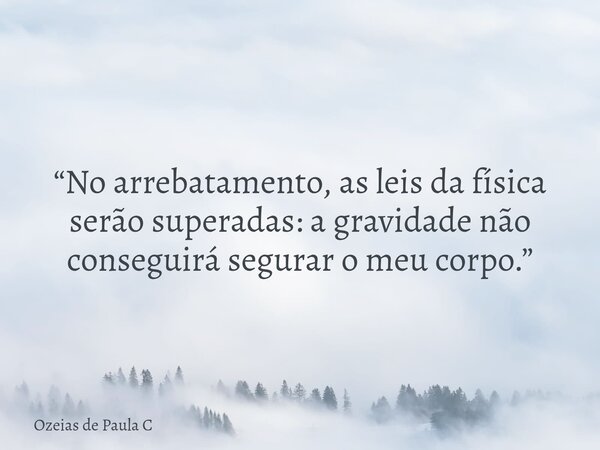“No arrebatamento, as leis da física serão superadas: a gravidade não conseguirá segurar o meu corpo.”... Frase de Ozeias de Paula C.