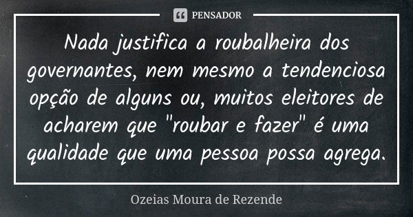 Nada justifica a roubalheira dos governantes, nem mesmo a tendenciosa opção de alguns ou, muitos eleitores de acharem que "roubar e fazer" é uma quali... Frase de Ozeias Moura de Rezende.