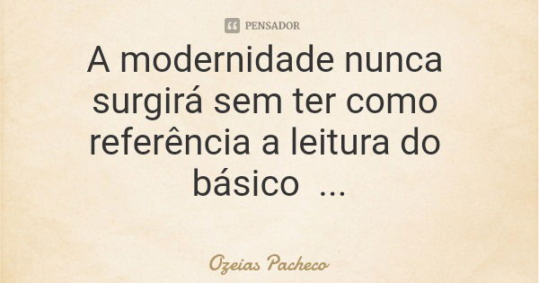 A modernidade nunca surgirá sem ter como referência a leitura do básico... Frase de Ozeias Pacheco.