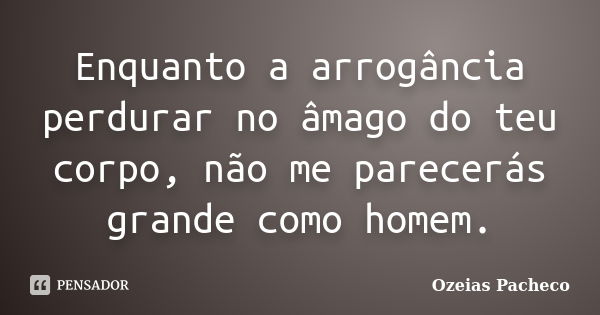 Enquanto a arrogância perdurar no âmago do teu corpo, não me parecerás grande como homem.... Frase de ozeias pacheco.