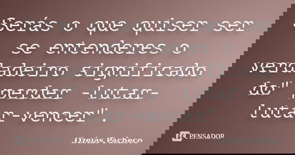 Serás o que quiser ser se entenderes o verdadeiro significado do" perder -lutar- lutar-vencer".... Frase de ozeias pacheco.