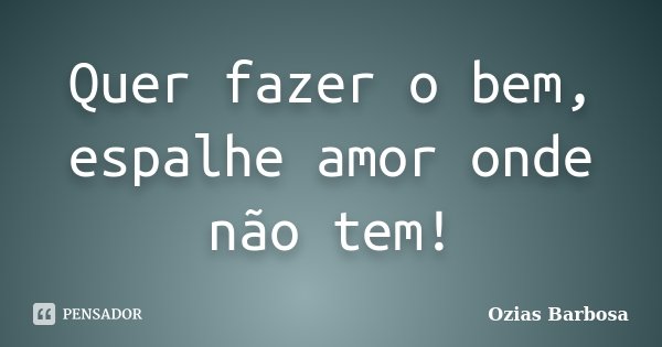 Quer fazer o bem, espalhe amor onde não tem!... Frase de Ozias Barbosa.