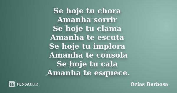 Se hoje tu chora Amanha sorrir Se hoje tu clama Amanha te escuta Se hoje tu implora Amanha te consola Se hoje tu cala Amanha te esquece.... Frase de Ozias Barbosa.