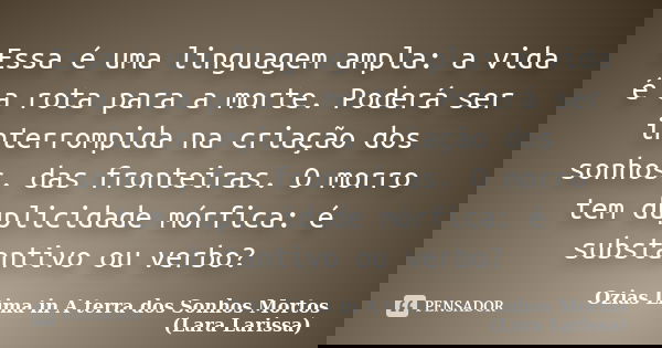 Essa é uma linguagem ampla: a vida é a rota para a morte. Poderá ser interrompida na criação dos sonhos, das fronteiras. O morro tem duplicidade mórfica: é subs... Frase de Ozias Lima in A terra dos Sonhos Mortos (Lara Larissa).