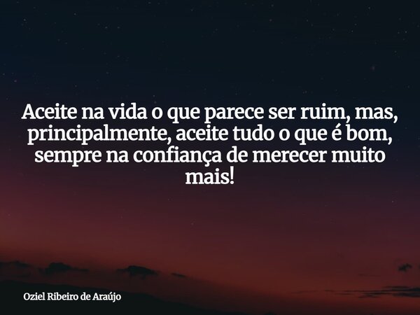 Aceite na vida o que parece ser ruim, mas, principalmente, aceite tudo o que é bom, sempre na confiança de merecer muito mais!... Frase de Oziel Ribeiro de Araújo.