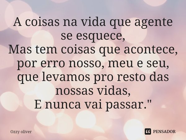 ⁠A coisas na vida que agente se esquece,
Mas tem coisas que acontece, por erro nosso, meu e seu, que levamos pro resto das nossas vidas,
E nunca vai passar.&quo... Frase de ozzy Oliver.