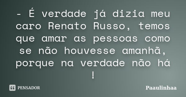 - É verdade já dizia meu caro Renato Russo, temos que amar as pessoas como se não houvesse amanhã, porque na verdade não há !... Frase de Paaulinhaa.