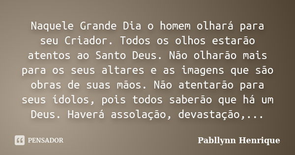 Naquele Grande Dia o homem olhará para seu Criador. Todos os olhos estarão atentos ao Santo Deus. Não olharão mais para os seus altares e as imagens que são obr... Frase de Pabllynn Henrique.