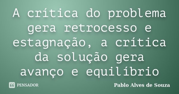 A crítica do problema gera retrocesso e estagnação, a crítica da solução gera avanço e equilíbrio... Frase de Pablo Alves de Souza.