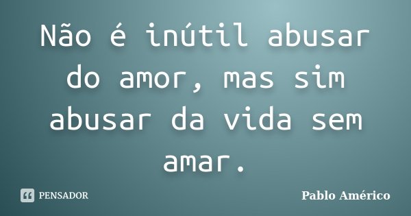 Não é inútil abusar do amor, mas sim abusar da vida sem amar.... Frase de Pablo Américo.