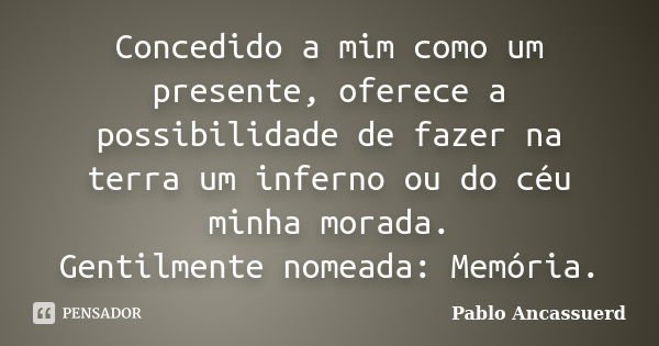 Concedido a mim como um presente, oferece a possibilidade de fazer na terra um inferno ou do céu minha morada. Gentilmente nomeada: Memória.... Frase de Pablo Ancassuerd.